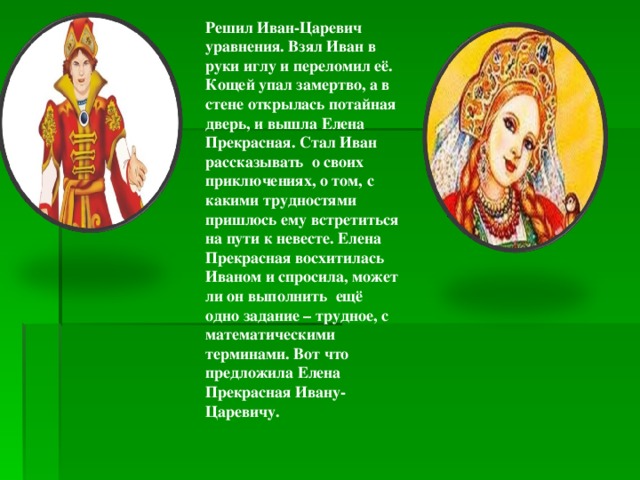Решил Иван-Царевич уравнения. Взял Иван в руки иглу и переломил её. Кощей упал замертво, а в стене открылась потайная дверь, и вышла Елена Прекрасная. Стал Иван рассказывать о своих приключениях, о том, с какими трудностями пришлось ему встретиться на пути к невесте. Елена Прекрасная восхитилась Иваном и спросила, может ли он выполнить ещё одно задание – трудное, с математическими терминами. Вот что предложила Елена Прекрасная Ивану-Царевичу. 