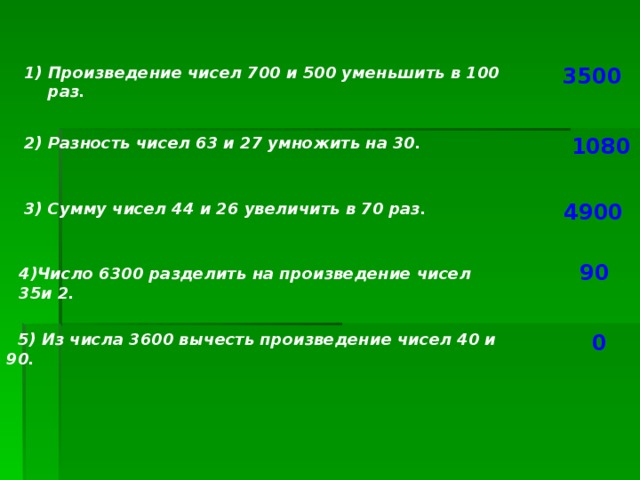 Произведение чисел 700 и 500 уменьшить в 100 раз.  3500  2) Разность чисел 63 и 27 умножить на 30. 1080 3) Сумму чисел 44 и 26 увеличить в 70 раз. 4900 90 4)Число 6300 разделить на произведение чисел 35и 2.  5) Из числа 3600 вычесть произведение чисел 40 и 90. 0 