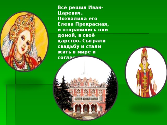 Всё решил Иван-Царевич. Похвалила его Елена Прекрасная, и отправились они домой, в своё царство. Сыграли свадьбу и стали жить в мире и согласии. 