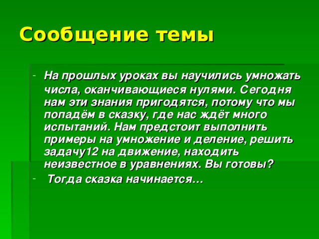 Сообщение темы  На прошлых уроках вы научились умножать числа, оканчивающиеся нулями.  Сегодня нам эти знания пригодятся, потому что мы попадём в сказку, где нас ждёт много испытаний. Нам предстоит выполнить примеры на умножение и деление, решить задачу12 на движение, находить неизвестное в уравнениях. Вы готовы?  Тогда сказка начинается…  