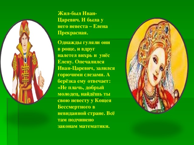 Жил-был Иван-Царевич. И была у него невеста – Елена Прекрасная. Однажды гуляли они в роще, и вдруг налетел вихрь и унёс Елену. Опечалился Иван-Царевич, залился горючими слезами. А берёзка ему отвечает: «Не плачь, добрый молодец, найдёшь ты свою невесту у Кощея Бессмертного в невиданной стране. Всё там подчинено законам математики. 