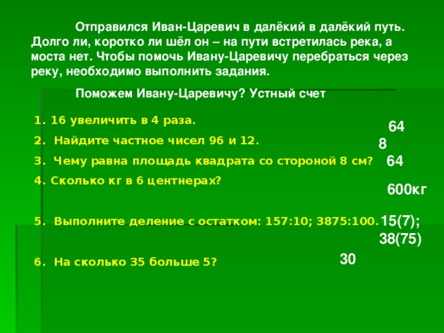  Отправился Иван-Царевич в далёкий в далёкий путь. Долго ли, коротко ли шёл он – на пути встретилась река, а моста нет. Чтобы помочь Ивану-Царевичу перебраться через реку, необходимо выполнить задания.  Поможем Ивану-Царевичу? Устный счет  16 увеличить в 4 раза. 2. Найдите частное чисел 96 и 12. 3. Чему равна площадь квадрата со стороной 8 см? Сколько кг в 6 центнерах?  5. Выполните деление с остатком: 157:10; 3875:100.  6. На сколько 35 больше 5? 64 8 64 600кг 15(7); 38(75) 30 