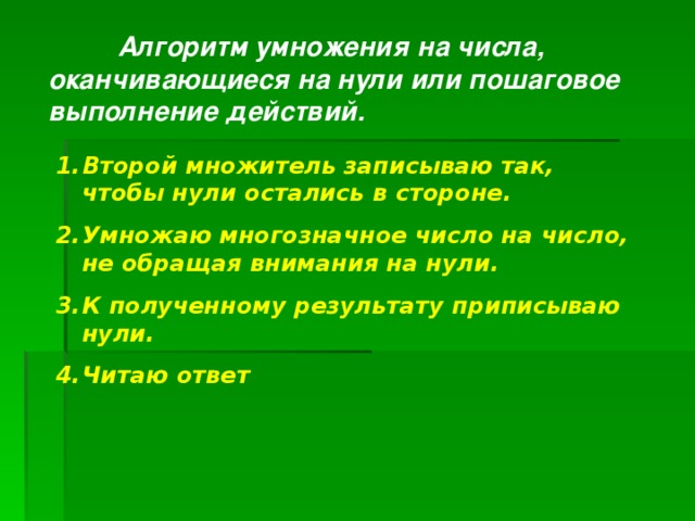  Алгоритм умножения на числа, оканчивающиеся на нули или пошаговое выполнение действий. Второй множитель записываю так, чтобы нули остались в стороне. Умножаю многозначное число на число, не обращая внимания на нули. К полученному результату приписываю нули. Читаю ответ  