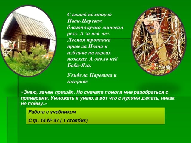 С вашей помощью Иван-Царевич благополучно миновал реку. А за ней лес. Лесная тропинка привела Ивана к избушке на курьих ножках. А около неё Баба-Яга. Увидела Царевича и говорит: « Знаю, зачем пришёл. Но сначала помоги мне разобраться с примерами. Умножать я умею, а вот что с нулями делать, никак не пойму.» Работа с учебником Стр. 14 № 47 ( 1 столбик) 