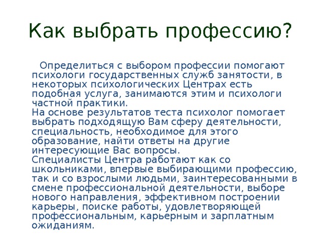 Как выбрать профессию?  Определиться с выбором профессии помогают психологи государственных служб занятости, в некоторых психологических Центрах есть подобная услуга, занимаются этим и психологи частной практики.  На основе результатов теста психолог помогает выбрать подходящую Вам сферу деятельности, специальность, необходимое для этого образование, найти ответы на другие интересующие Вас вопросы.  Специалисты Центра работают как со школьниками, впервые выбирающими профессию, так и со взрослыми людьми, заинтересованными в смене профессиональной деятельности, выборе нового направления, эффективном построении карьеры, поиске работы, удовлетворяющей профессиональным, карьерным и зарплатным ожиданиям. 