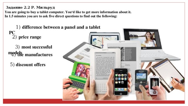 Задание 2.2 Р. Мильруд You are going to buy a tablet computer. You‘d like to get more information about it. In 1.5 minutes you are to ask five direct questions to find out the following: 1) d ifference between a panel and a tablet PC 2) p rice range 3) m ost successful models 4) the manufactures 5)  discount offers 