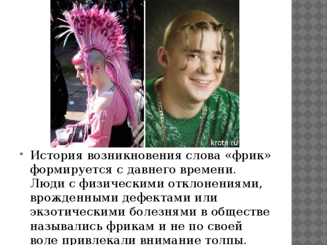 История возникновения слова «фрик» формируется с давнего времени. Люди с физическими отклонениями, врожденными дефектами или экзотическими болезнями в обществе назывались фрикам и не по своей воле привлекали внимание толпы. 