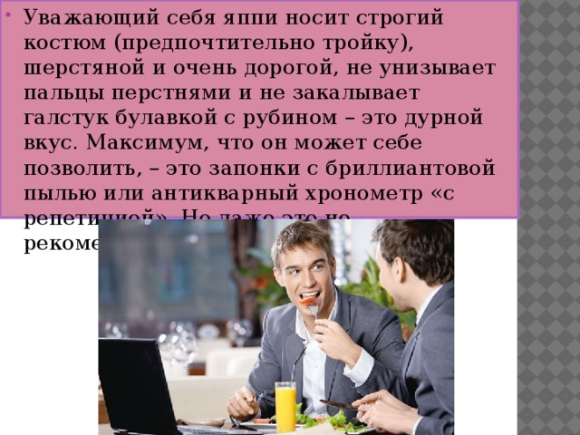 Уважающий себя яппи носит строгий костюм (предпочтительно тройку), шерстяной и очень дорогой, не унизывает пальцы перстнями и не закалывает галстук булавкой с рубином – это дурной вкус. Максимум, что он может себе позволить, – это запонки с бриллиантовой пылью или антикварный хронометр «с репетицией». Но даже это не рекомендуется.  