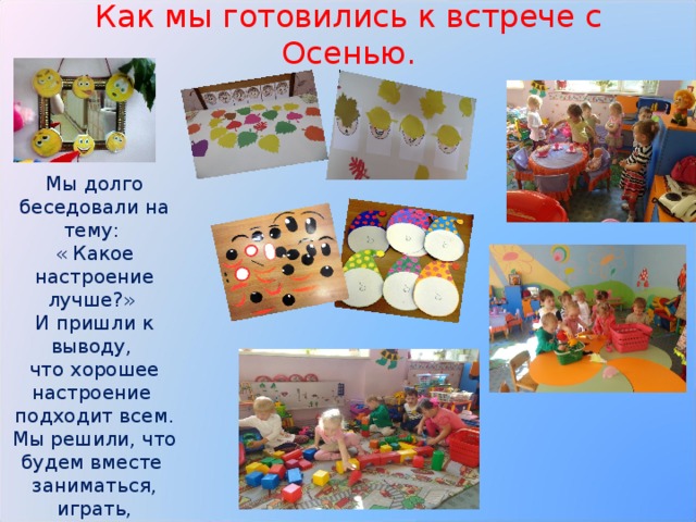Как мы готовились к встрече с Осенью. Мы долго беседовали на тему: « Какое настроение лучше?» И пришли к выводу, что хорошее настроение подходит всем. Мы решили, что будем вместе заниматься, играть, дружить. 