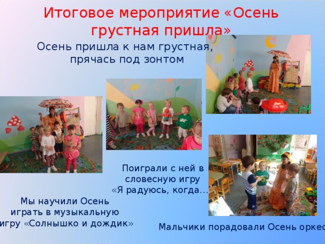 Итоговое мероприятие «Осень грустная пришла» Осень пришла к нам грустная, прячась под зонтом Поиграли с ней в  словесную игру «Я радуюсь, когда…» Мы научили Осень играть в музыкальную игру «Солнышко и дождик» Мальчики порадовали Осень оркестром 