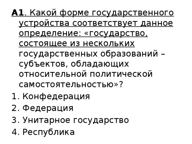 А1 . Какой форме государственного устройства соответствует данное определение: «государство, состоящее из нескольких государственных образований – субъектов, обладающих относительной политической самостоятельностью»? Конфедерация 2. Федерация 3. Унитарное государство 4. Республика 