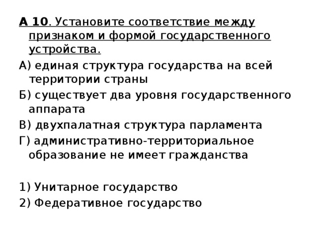 А 10 . Установите соответствие между признаком и формой государственного устройства. А) единая структура государства на всей территории страны Б) существует два уровня государственного аппарата В) двухпалатная структура парламента Г) административно-территориальное образование не имеет гражданства   1) Унитарное государство 2) Федеративное государство 