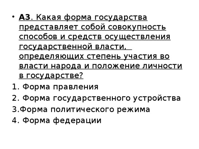 А3 . Какая форма государства представляет собой совокупность способов и средств осуществления государственной власти, определяющих степень участия во власти народа и положение личности в государстве? 1. Форма правления 2. Форма государственного устройства 3.Форма политического режима 4. Форма федерации 