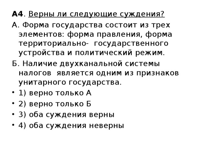 А4 . Верны ли следующие суждения?  А. Форма государства состоит из трех элементов: форма правления, форма территориально- государственного устройства и политический режим. Б. Наличие двухканальной системы налогов является одним из признаков унитарного государства. 1) верно только А 2) верно только Б 3) оба суждения верны 4) оба суждения неверны 
