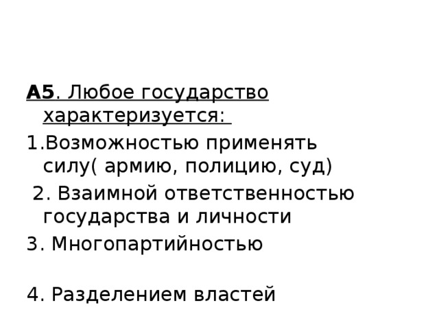 А5 . Любое государство характеризуется: 1.Возможностью применять силу( армию, полицию, суд)  2. Взаимной ответственностью государства и личности 3. Многопартийностью 4. Разделением властей 