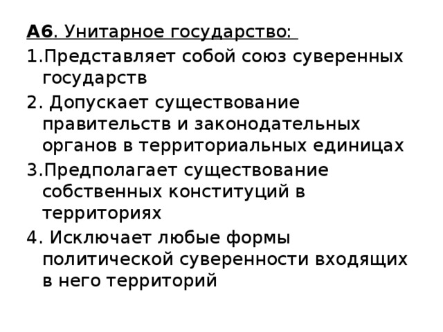 А6 . Унитарное государство: 1.Представляет собой союз суверенных государств 2. Допускает существование правительств и законодательных органов в территориальных единицах 3.Предполагает существование собственных конституций в территориях 4. Исключает любые формы политической суверенности входящих в него территорий 