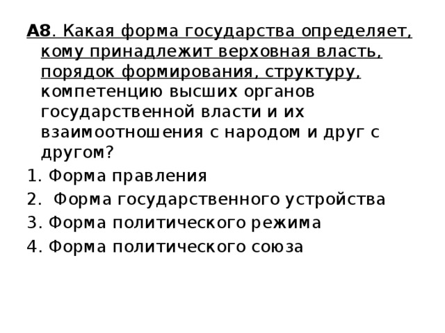 А8 . Какая форма государства определяет, кому принадлежит верховная власть, порядок формирования, структуру, компетенцию высших органов государственной власти и их взаимоотношения с народом и друг с другом? Форма правления  Форма государственного устройства 3. Форма политического режима 4. Форма политического союза 