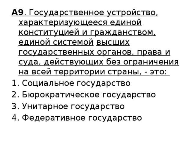 А9 . Государственное устройство, характеризующееся единой конституцией и гражданством, единой системой  высших государственных органов, права и суда, действующих без ограничения на всей территории страны, - это: Социальное государство 2. Бюрократическое государство 3. Унитарное государство 4. Федеративное государство 
