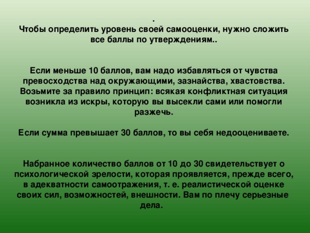 .  Чтобы определить уровень своей самооценки, нужно сложить все баллы по утверждениям..    Если меньше 10 баллов, вам надо избавляться от чувства превосходства над окружающими, зазнайства, хвастовства.  Возьмите за правило принцип: всякая конфликтная ситуация возникла из искры, которую вы высекли сами или помогли разжечь.   Если сумма превышает 30 баллов, то вы себя недооцениваете.    Набранное количество баллов от 10 до 30 свидетельствует о психологической зрелости, которая проявляется, прежде всего, в адекватности самоотражения, т. е. реалистической оценке своих сил, возможностей, внешности. Вам по плечу серьезные дела. 