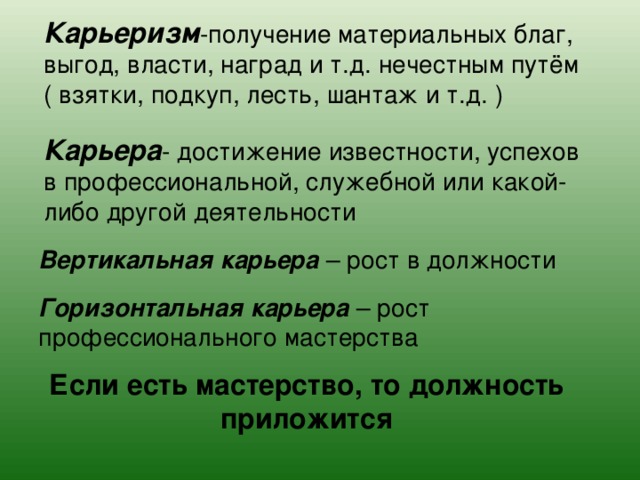 Карьеризм -получение материальных благ, выгод, власти, наград и т.д. нечестным путём ( взятки, подкуп, лесть, шантаж и т.д. ) Карьера - достижение известности, успехов в профессиональной, служебной или какой-либо другой деятельности Вертикальная карьера – рост в должности Горизонтальная карьера – рост профессионального мастерства Если есть мастерство, то должность приложится 