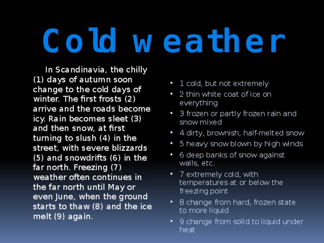 Cold weather  In Scandinavia, the chilly (1) days of autumn soon change to the cold days of winter. The first frosts (2) arrive and the roads become icy. Rain becomes sleet (3) and then snow, at first turning to slush (4) in the street, with severe blizzards (5) and snowdrifts (6) in the far north. Freezing (7) weather often continues in the far north until May or even June, when the ground starts to thaw (8) and the ice melt (9) again. 1 cold, but not extremely 2 thin white coat of ice on everything 3 frozen or partly frozen rain and snow mixed 4 dirty, brownish, half-melted snow 5 heavy snow blown by high winds 6 deep banks of snow against walls, etc. 7 extremely cold, with temperatures at or below the freezing point 8 change from hard, frozen state to more liquid 9 change from solid to liquid under heat 