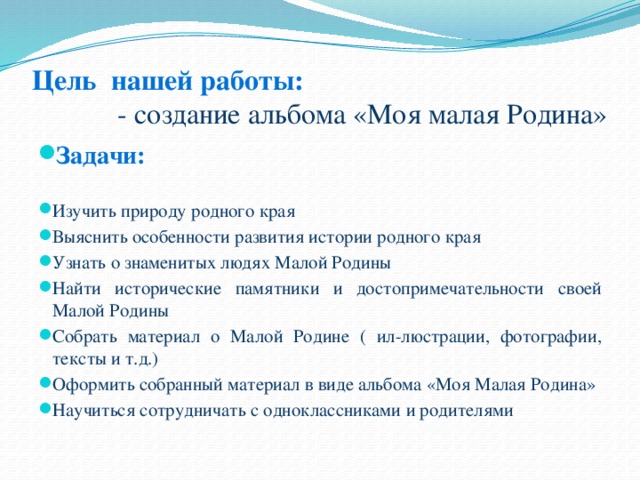 Цель нашей работы:  - создание альбома «Моя малая Родина» Задачи: Изучить природу родного края Выяснить особенности развития истории родного края Узнать о знаменитых людях Малой Родины Найти исторические памятники и достопримечательности своей Малой Родины Собрать материал о Малой Родине ( ил-люстрации, фотографии, тексты и т.д.) Оформить собранный материал в виде альбома «Моя Малая Родина» Научиться сотрудничать с одноклассниками и родителями 