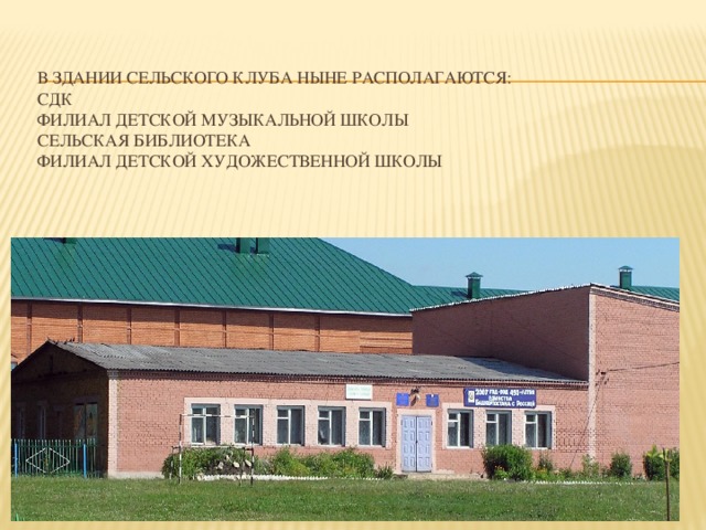   В здании сельского клуба ныне располагаются:  СДК  Филиал детской музыкальной школы  Сельская библиотека  Филиал детской художественной школы   