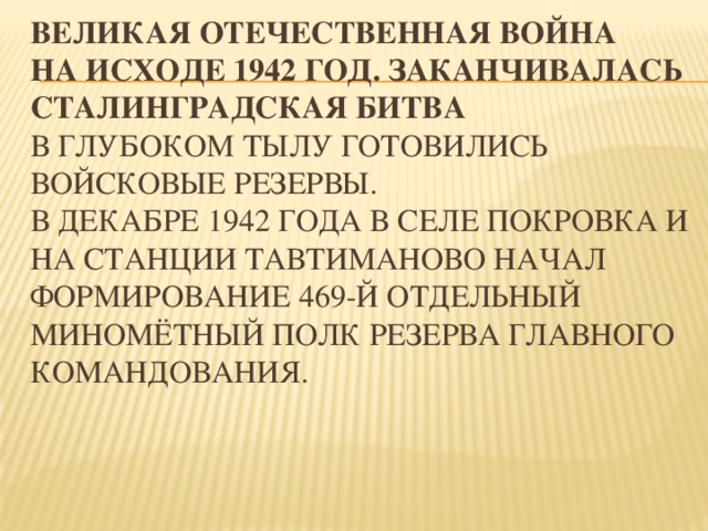        ВЕЛИКАЯ ОТЕЧЕСТВЕННАЯ ВОЙНА  На исходе 1942 год. Заканчивалась Сталинградская битва  В глубоком тылу готовились войсковые резервы.  В декабре 1942 года в селе Покровка и на станции Тавтиманово начал формирование 469-й отдельный миномётный полк Резерва Главного Командования. 