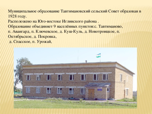Муниципальное образование Тавтимановский сельский Совет образован в 1928 году. Расположено на Юго-востоке Иглинского района . Образование объединяет 9 населённых пунктов:с. Тавтиманово, п. Авангард, п. Ключевское, д. Куш-Куль, д. Новотроицкое, п. Октябрьское, д. Покровка,  д. Спасское, п. Урожай, 