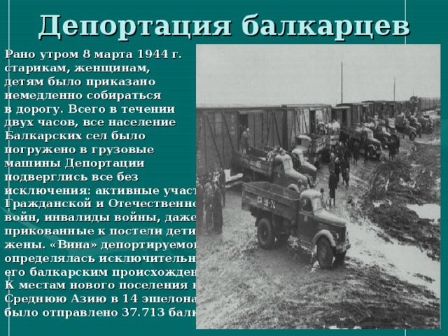 Рано утром 8 марта 1944 г. старикам, женщинам, детям было приказано немедленно собираться в дорогу. Всего в течении двух часов, все население Балкарских сел было погружено в грузовые машины Депортации подверглись все без исключения: активные участники Гражданской и Отечественной войн, инвалиды войны, даже прикованные к постели дети, жены. «Вина» депортируемого определялась исключительно его балкарским происхождением. К местам нового поселения в Среднюю Азию в 14 эшелонах было отправлено 37.713 балкарцев.   