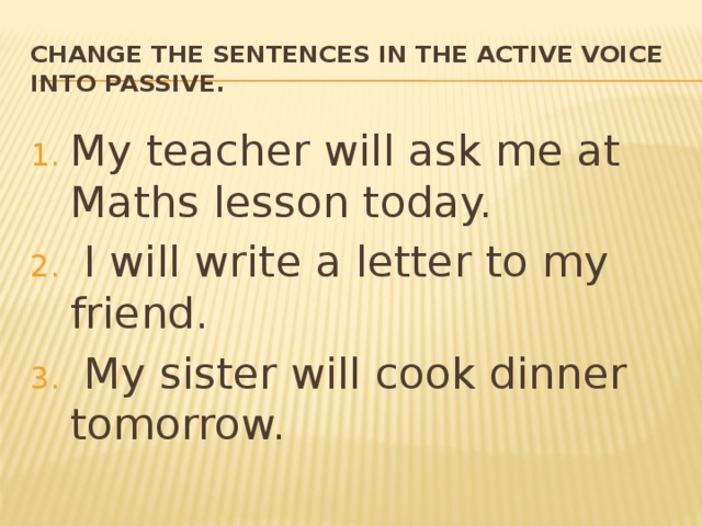Change the sentences in the active voice into passive. My teacher will ask me at Maths lesson today.  I will write a letter to my friend.  My sister will cook dinner tomorrow. 