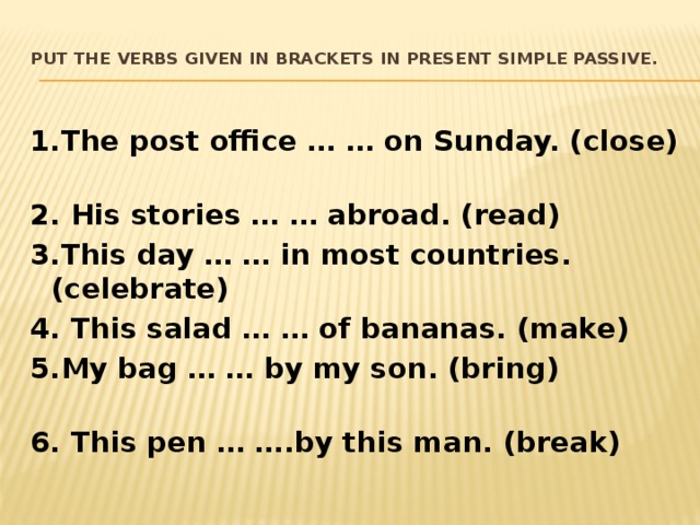 Put the verbs given in brackets in Present Simple Passive.   1.The post office … … on Sunday. (close) 2. His stories … … abroad. (read) 3.This day … … in most countries. (celebrate) 4. This salad … … of bananas. (make) 5.My bag … … by my son. (bring) 6. This pen … ….by this man. (break) 
