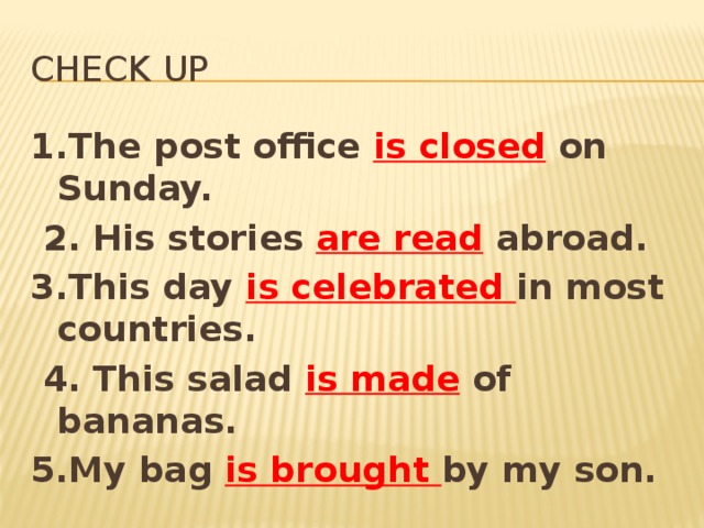 Check up 1.The post office is closed  on Sunday.  2. His stories are read  abroad. 3.This day is celebrated in most countries.  4. This salad is made  of bananas. 5.My bag is brought by my son.  6. This pen is broken  by this man. 