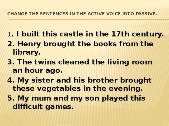 Change the sentences in the active voice into passive.   1 . I built this castle in the 17th century. 2. Henry brought the books from the library. 3. The twins cleaned the living room an hour ago. 4. My sister and his brother brought these vegetables in the evening. 5. My mum and my son played this difficult games. 