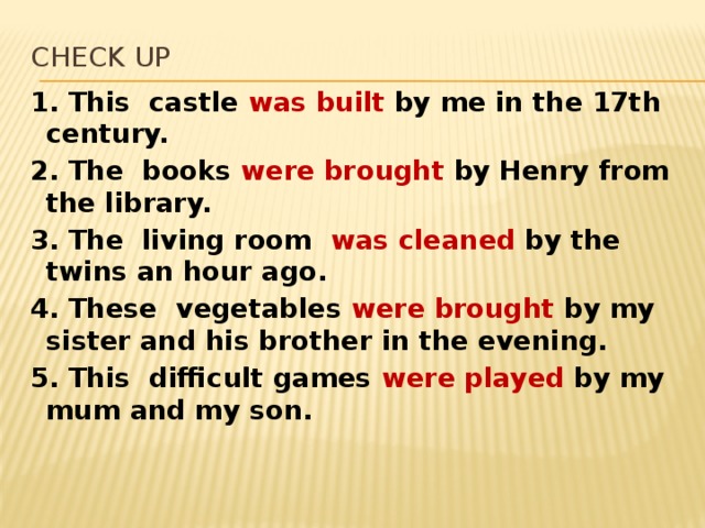 Check up 1. This castle was built by me in the 17th century. 2. The books were brought by Henry from the library. 3. The living room was cleaned by the twins an hour ago. 4. These vegetables were brought by my sister and his brother in the evening. 5. This difficult games were played by my mum and my son.   