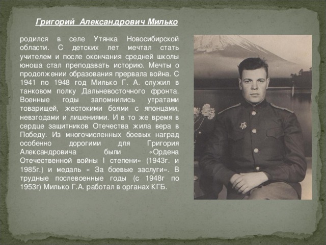 Григорий Александрович Милько родился в селе Утянка Новосибирской области. С детских лет мечтал стать учителем и после окончания средней школы юноша стал преподавать историю. Мечты о продолжении образования прервала война. С 1941 по 1948 год Милько Г. А. служил в танковом полку Дальневосточного фронта. Военные годы запомнились утратами товарищей, жестокими боями с японцами, невзгодами и лишениями. И в то же время в сердце защитников Отечества жила вера в Победу. Из многочисленных боевых наград особенно дорогими для Григория Александровича были «Ордена Отечественной войны I степени» (1943г. и 1985г.) и медаль « За боевые заслуги». В трудные послевоенные годы (с 1948г по 1953г) Милько Г.А. работал в органах КГБ.   