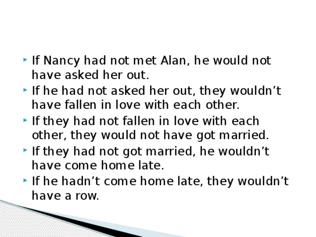 If Nancy had not met Alan, he would not have asked her out. If he had not asked her out, they wouldn’t have fallen in love with each other. If they had not fallen in love with each other, they would not have got married. If they had not got married, he wouldn’t have come home late. If he hadn’t come home late, they wouldn’t have a row. 