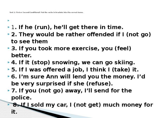 Test 1. First or Second Conditional? Put the verbs in brackets into the correct tense.     1 . If he (run), he’ll get there in time.  2. They would be rather offended if I (not go) to see them  3. If you took more exercise, you (feel) better.  4. If it (stop) snowing, we can go skiing.  5. If I was offered a job, I think I (take) it.  6. I’m sure Ann will lend you the money. I’d be very surprised if she (refuse).  7. If you (not go) away, I’ll send for the police.  8. If I sold my car, I (not get) much money for it .  