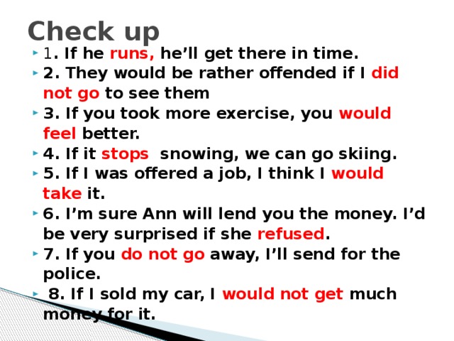 Check up 1 . If he runs, he’ll get there in time.  2. They would be rather offended if I did not go to see them  3. If you took more exercise, you would feel better.  4. If it stops snowing, we can go skiing.  5. If I was offered a job, I think I would take it.  6. I’m sure Ann will lend you the money. I’d be very surprised if she refused .  7. If you do not go away, I’ll send for the police.  8. If I sold my car, I would not get much money for it . 