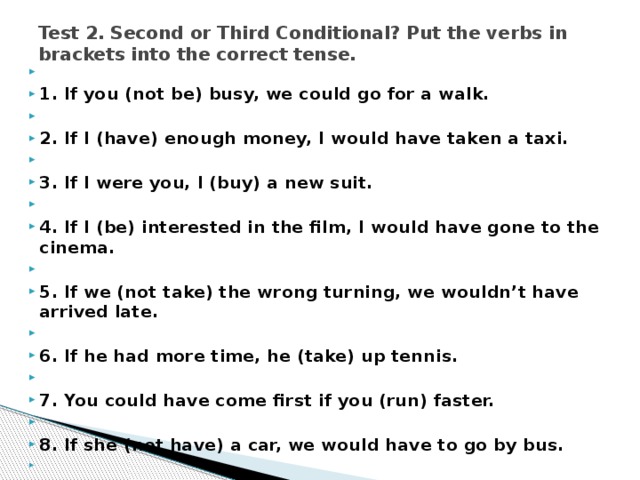 Test 2. Second or Third Conditional? Put the verbs in brackets into the correct tense.     1. If you (not be) busy, we could go for a walk.   2. If I (have) enough money, I would have taken a taxi.   3. If I were you, I (buy) a new suit.   4. If I (be) interested in the film, I would have gone to the cinema.   5. If we (not take) the wrong turning, we wouldn’t have arrived late.   6. If he had more time, he (take) up tennis.   7. You could have come first if you (run) faster.   8. If she (not have) a car, we would have to go by bus.   