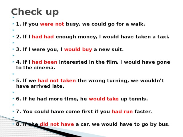 Check up   1. If you were not busy, we could go for a walk.   2. If I had had enough money, I would have taken a taxi.   3. If I were you, I would buy a new suit.   4. If I had been interested in the film, I would have gone to the cinema.   5. If we had not taken the wrong turning, we wouldn’t have arrived late.   6. If he had more time, he would take up tennis.   7. You could have come first if you had run faster.   8. If she did not have a car, we would have to go by bus. 