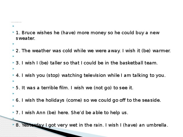 Test 3. Put the verbs in brackets into the correct form.     1. Bruce wishes he (have) more money so he could buy a new sweater.   2. The weather was cold while we were away. I wish it (be) warmer.   3. I wish I (be) taller so that I could be in the basketball team.   4. I wish you (stop) watching television while I am talking to you.   5. It was a terrible film. I wish we (not go) to see it.   6. I wish the holidays (come) so we could go off to the seaside.   7. I wish Ann (be) here. She’d be able to help us.   8. Yesterday I got very wet in the rain. I wish I (have) an umbrella. 