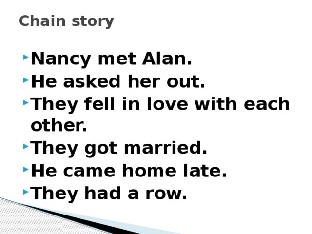 Chain story   Nancy met Alan. He asked her out. They fell in love with each other. They got married. He came home late. They had a row. 