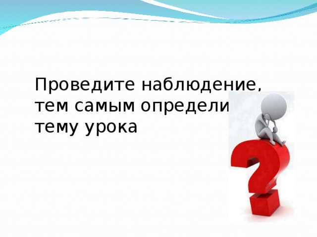 Проведите наблюдение, тем самым определите тему урока 