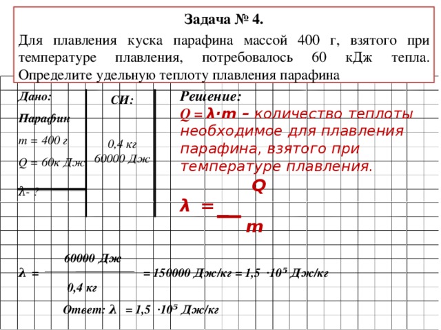 Задача № 4. Для плавления куска парафина массой 400 г, взятого при температуре плавления, потребовалось 60 кДж тепла. Определите удельную теплоту плавления парафина Решение: Q = λ·m – количество теплоты необходимое для плавления парафина, взятого при температуре плавления.  Q λ  =  m  Дано: Парафин m = 400 г  Q  = 60к Дж  λ- ? СИ:   0,4 кг 60000 Дж  60000 Дж λ  = = 150000 Дж/кг = 1,5 ·10⁵ Дж/кг  0,4 кг Ответ: λ  = 1,5 ·10⁵ Дж/кг