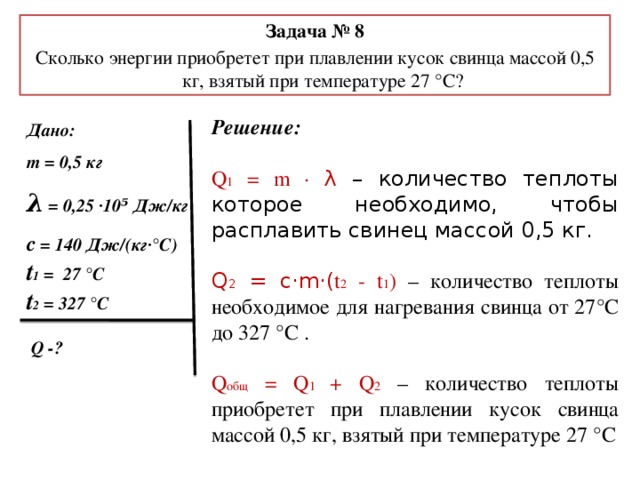 Задача № 8 Сколько энергии приобретет при плавлении кусок свинца массой 0,5 кг, взятый при температуре 27 °С? Решение:  Q 1 = m · λ – количество теплоты которое необходимо, чтобы расплавить свинец массой 0,5 кг. Q 2 = c·m·( t 2 - t 1 ) – количество теплоты необходимое для нагревания свинца от 27°С до 327 °С . Q общ = Q 1 + Q 2  – количество теплоты приобретет при плавлении кусок свинца массой 0,5 кг, взятый при температуре 27 °С   Дано: m = 0,5 кг λ = 0,25 ·10⁵ Дж/кг с = 140 Дж/(кг·°С) t 1 = 27 °C t 2 = 327 °C   Q -?