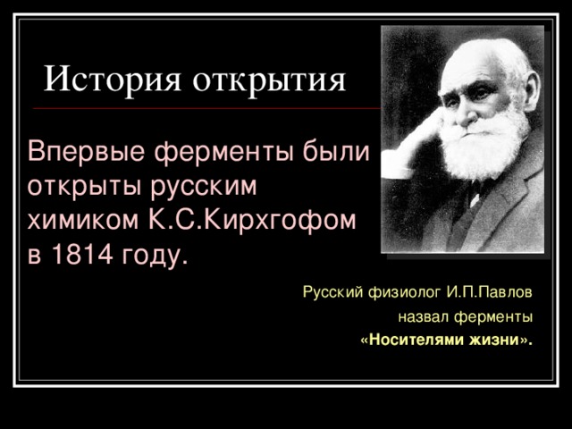 История открытия  Впервые ферменты были открыты русским химиком К.С.Кирхгофом в 1814 году.  Русский физиолог И.П.Павлов  назвал ферменты «Носителями жизни».  