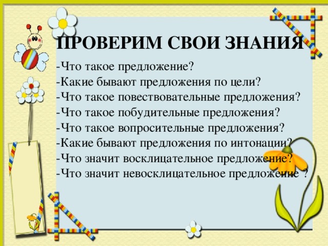 ПРОВЕРИМ СВОИ ЗНАНИЯ -Что такое предложение? -Какие бывают предложения по цели? -Что такое повествовательные предложения? -Что такое побудительные предложения? -Что такое вопросительные предложения? -Какие бывают предложения по интонации? -Что значит восклицательное предложение? -Что значит невосклицательное предложение ?