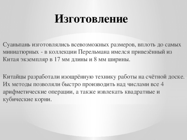 Изготовление Суаньпань изготовлялись всевозможных размеров, вплоть до самых миниатюрных - в коллекции Перельмана имелся привезённый из Китая экземпляр в 17 мм длины и 8 мм ширины. Китайцы разработали изощрённую технику работы на счётной доске. Их методы позволяли быстро производить над числами все 4 арифметические операции, а также извлекать квадратные и кубические корни. 