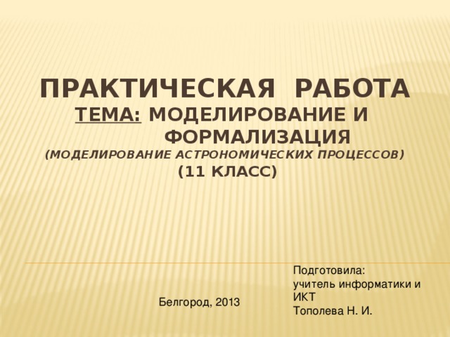 Практическая работа  Тема: Моделирование и  формализация  (моделирование астрономических процессов)  (11 класс)   Подготовила: учитель информатики и ИКТ Тополева Н. И. Белгород, 2013 